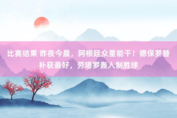 比赛结果 昨夜今晨，阿根廷众星能干！德保罗替补获最好，劳塔罗轰入制胜球