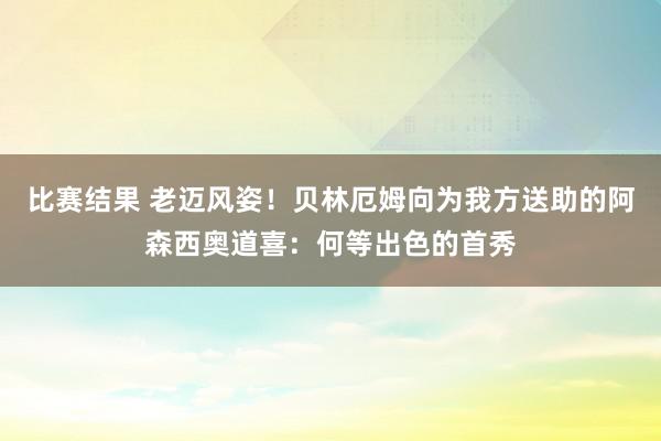 比赛结果 老迈风姿！贝林厄姆向为我方送助的阿森西奥道喜：何等出色的首秀