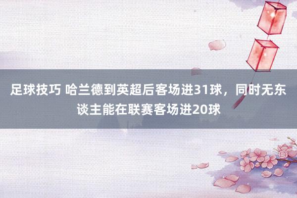 足球技巧 哈兰德到英超后客场进31球，同时无东谈主能在联赛客场进20球