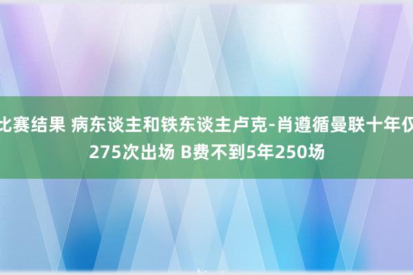 比赛结果 病东谈主和铁东谈主卢克-肖遵循曼联十年仅275次出场 B费不到5年250场