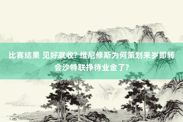 比赛结果 见好就收? 维尼修斯为何策划来岁即转会沙特联挣待业金了?