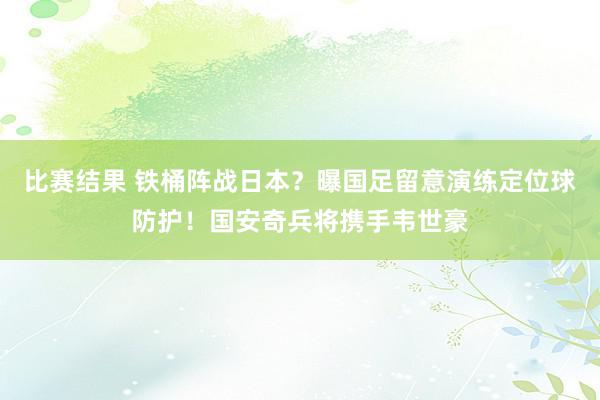 比赛结果 铁桶阵战日本？曝国足留意演练定位球防护！国安奇兵将携手韦世豪