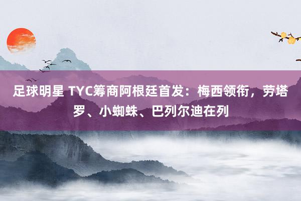 足球明星 TYC筹商阿根廷首发：梅西领衔，劳塔罗、小蜘蛛、巴列尔迪在列