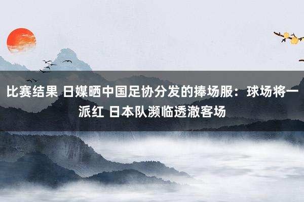 比赛结果 日媒晒中国足协分发的捧场服：球场将一派红 日本队濒临透澈客场