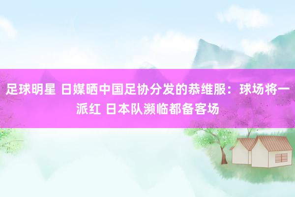 足球明星 日媒晒中国足协分发的恭维服：球场将一派红 日本队濒临都备客场