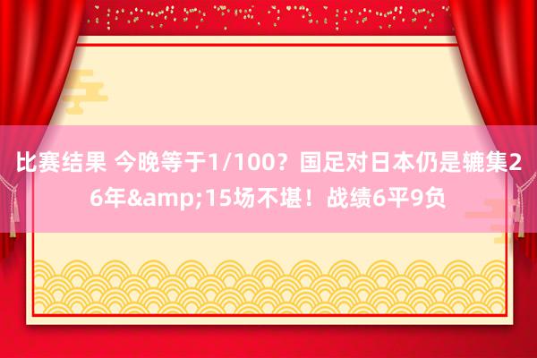 比赛结果 今晚等于1/100？国足对日本仍是辘集26年&15场不堪！战绩6平9负