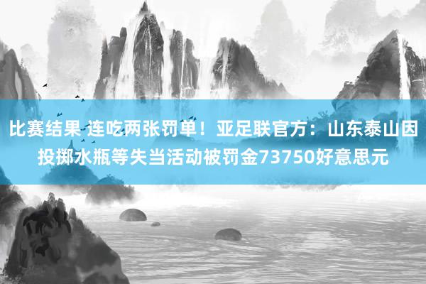 比赛结果 连吃两张罚单！亚足联官方：山东泰山因投掷水瓶等失当活动被罚金73750好意思元