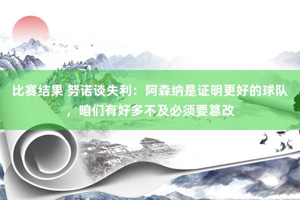 比赛结果 努诺谈失利：阿森纳是证明更好的球队，咱们有好多不及必须要篡改