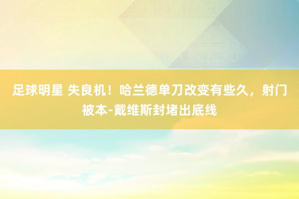 足球明星 失良机！哈兰德单刀改变有些久，射门被本-戴维斯封堵出底线