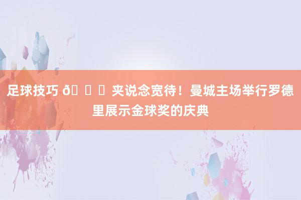 足球技巧 👏夹说念宽待！曼城主场举行罗德里展示金球奖的庆典