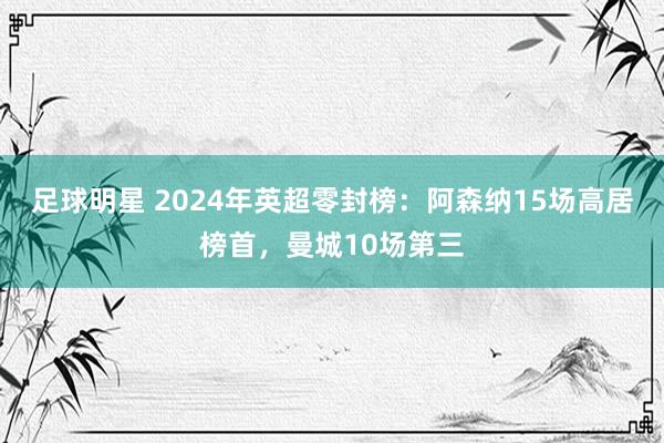 足球明星 2024年英超零封榜：阿森纳15场高居榜首，曼城10场第三