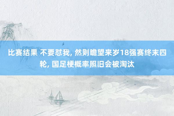 比赛结果 不要怼我, 然则瞻望来岁18强赛终末四轮, 国足梗概率照旧会被淘汰