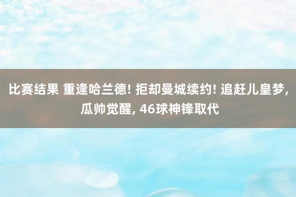 比赛结果 重逢哈兰德! 拒却曼城续约! 追赶儿皇梦, 瓜帅觉醒, 46球神锋取代