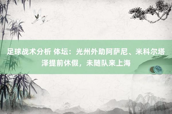 足球战术分析 体坛：光州外助阿萨尼、米科尔塔泽提前休假，未随队来上海