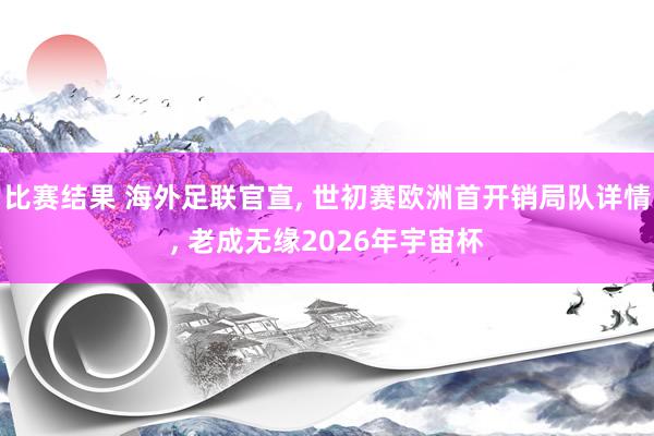 比赛结果 海外足联官宣, 世初赛欧洲首开销局队详情, 老成无缘2026年宇宙杯