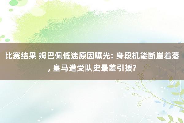 比赛结果 姆巴佩低迷原因曝光: 身段机能断崖着落, 皇马遭受队史最差引援?