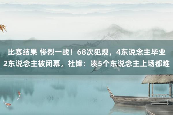 比赛结果 惨烈一战！68次犯规，4东说念主毕业2东说念主被闭幕，杜锋：凑5个东说念主上场都难