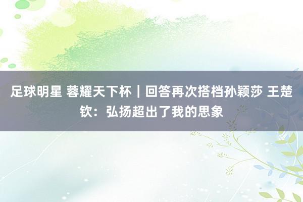 足球明星 蓉耀天下杯｜回答再次搭档孙颖莎 王楚钦：弘扬超出了我的思象