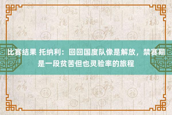 比赛结果 托纳利：回回国度队像是解放，禁赛期是一段贫苦但也灵验率的旅程