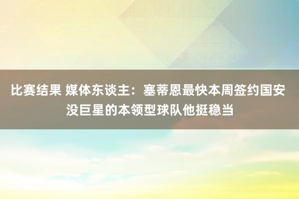 比赛结果 媒体东谈主：塞蒂恩最快本周签约国安 没巨星的本领型球队他挺稳当