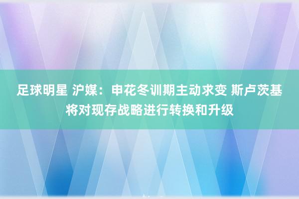 足球明星 沪媒：申花冬训期主动求变 斯卢茨基将对现存战略进行转换和升级