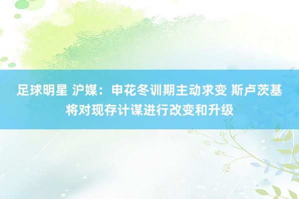 足球明星 沪媒：申花冬训期主动求变 斯卢茨基将对现存计谋进行改变和升级