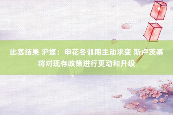 比赛结果 沪媒：申花冬训期主动求变 斯卢茨基将对现存政策进行更动和升级