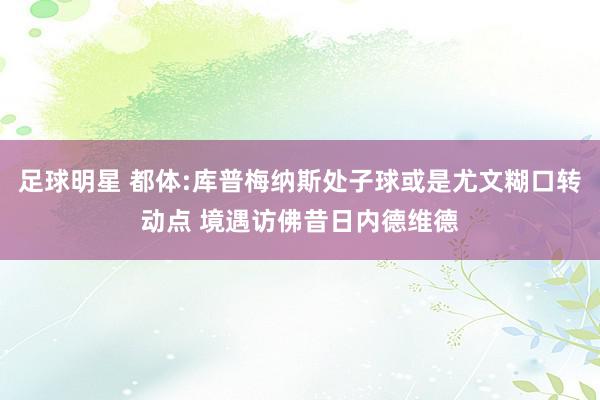 足球明星 都体:库普梅纳斯处子球或是尤文糊口转动点 境遇访佛昔日内德维德