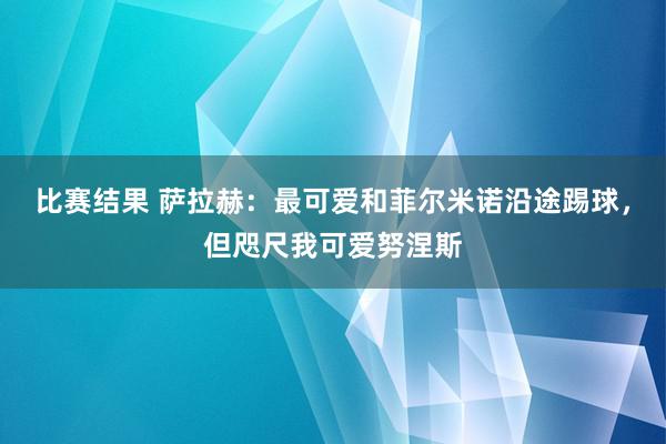 比赛结果 萨拉赫：最可爱和菲尔米诺沿途踢球，但咫尺我可爱努涅斯