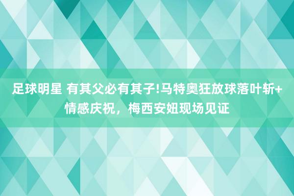 足球明星 有其父必有其子!马特奥狂放球落叶斩+情感庆祝，梅西安妞现场见证