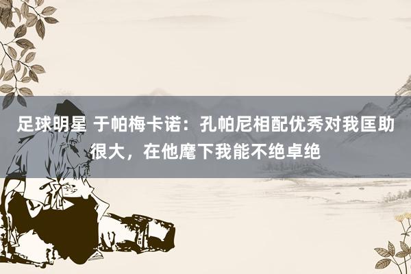 足球明星 于帕梅卡诺：孔帕尼相配优秀对我匡助很大，在他麾下我能不绝卓绝