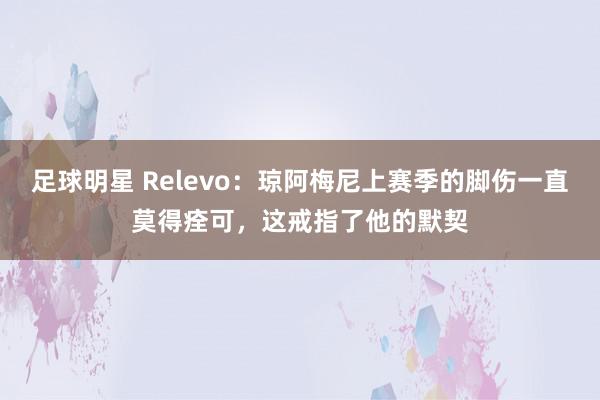 足球明星 Relevo：琼阿梅尼上赛季的脚伤一直莫得痊可，这戒指了他的默契