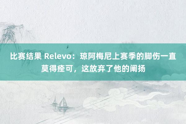 比赛结果 Relevo：琼阿梅尼上赛季的脚伤一直莫得痊可，这放弃了他的阐扬