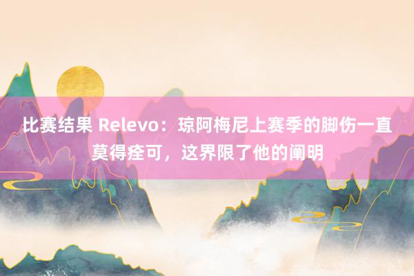 比赛结果 Relevo：琼阿梅尼上赛季的脚伤一直莫得痊可，这界限了他的阐明