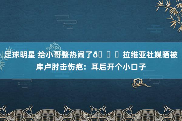 足球明星 给小哥整热闹了😅拉维亚社媒晒被库卢肘击伤疤：耳后开个小口子