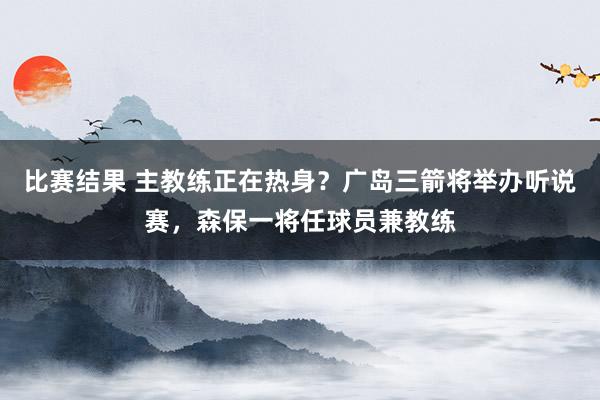 比赛结果 主教练正在热身？广岛三箭将举办听说赛，森保一将任球员兼教练