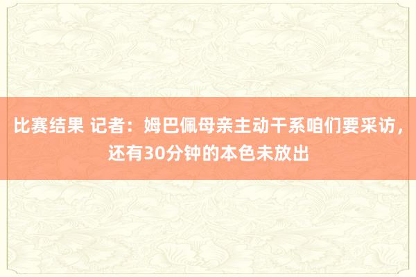 比赛结果 记者：姆巴佩母亲主动干系咱们要采访，还有30分钟的本色未放出