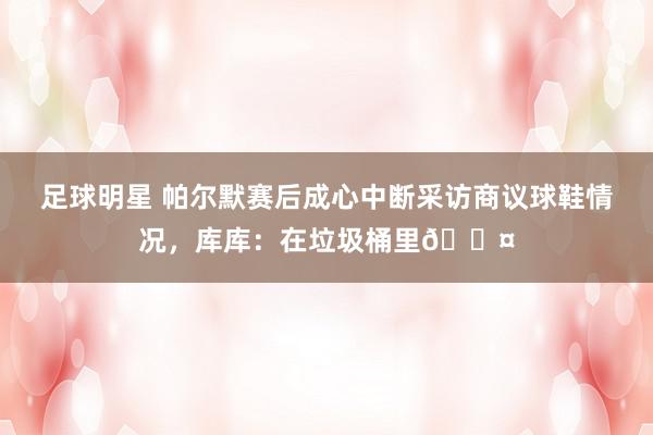 足球明星 帕尔默赛后成心中断采访商议球鞋情况，库库：在垃圾桶里😤