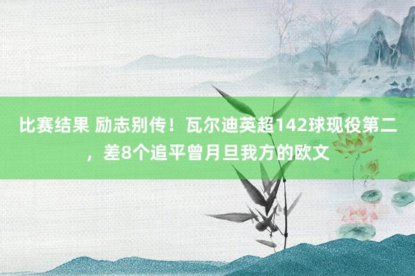 比赛结果 励志别传！瓦尔迪英超142球现役第二，差8个追平曾月旦我方的欧文