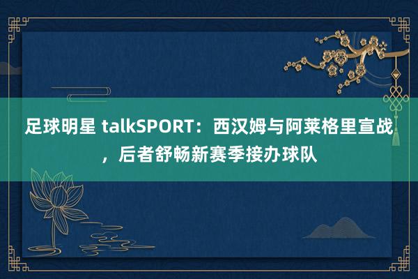 足球明星 talkSPORT：西汉姆与阿莱格里宣战，后者舒畅新赛季接办球队