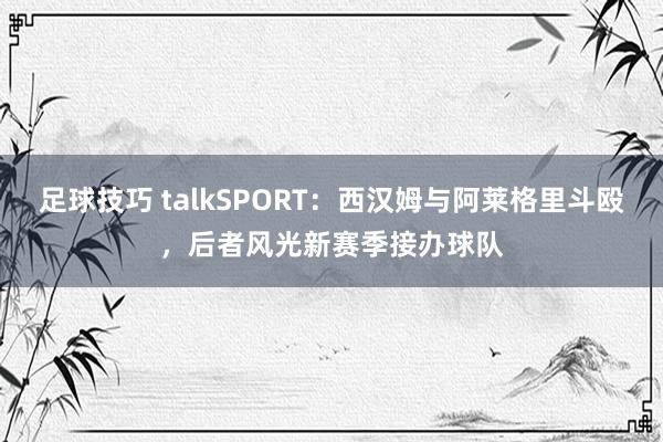 足球技巧 talkSPORT：西汉姆与阿莱格里斗殴，后者风光新赛季接办球队