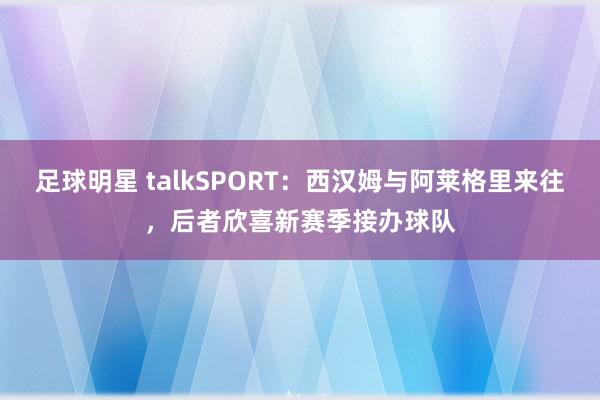 足球明星 talkSPORT：西汉姆与阿莱格里来往，后者欣喜新赛季接办球队