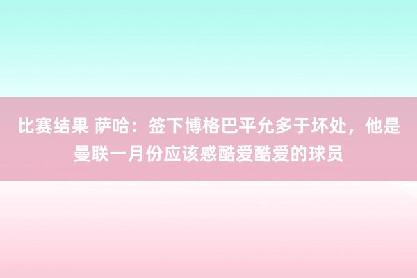 比赛结果 萨哈：签下博格巴平允多于坏处，他是曼联一月份应该感酷爱酷爱的球员