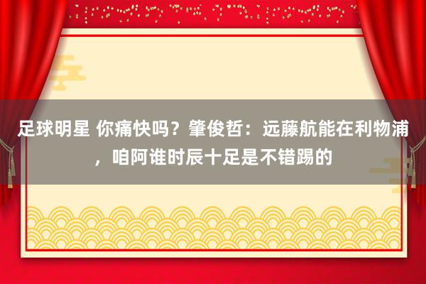 足球明星 你痛快吗？肇俊哲：远藤航能在利物浦，咱阿谁时辰十足是不错踢的