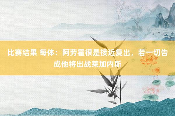 比赛结果 每体：阿劳霍很是接近复出，若一切告成他将出战莱加内斯