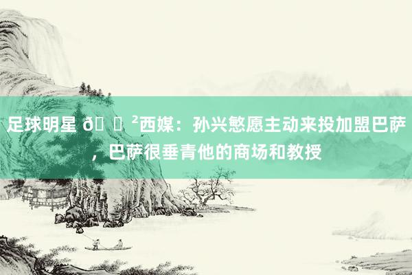 足球明星 😲西媒：孙兴慜愿主动来投加盟巴萨，巴萨很垂青他的商场和教授