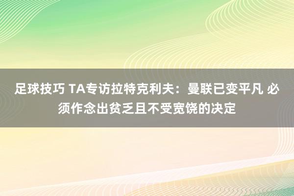 足球技巧 TA专访拉特克利夫：曼联已变平凡 必须作念出贫乏且不受宽饶的决定