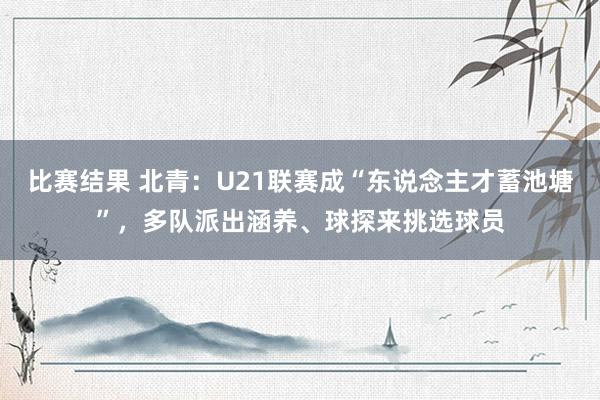 比赛结果 北青：U21联赛成“东说念主才蓄池塘”，多队派出涵养、球探来挑选球员