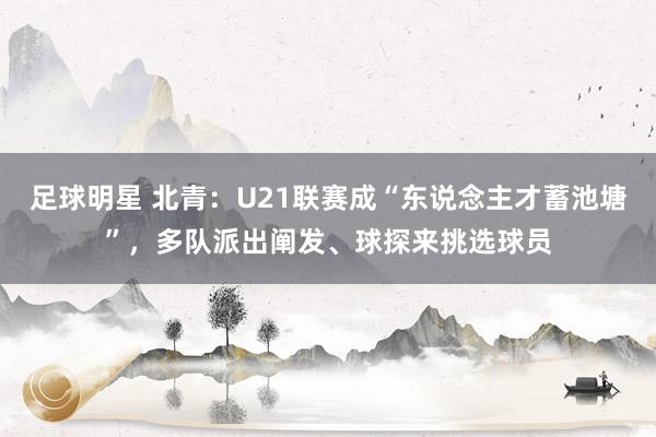 足球明星 北青：U21联赛成“东说念主才蓄池塘”，多队派出阐发、球探来挑选球员