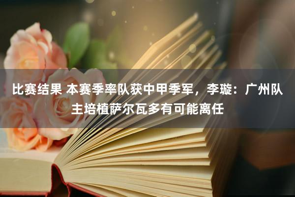 比赛结果 本赛季率队获中甲季军，李璇：广州队主培植萨尔瓦多有可能离任